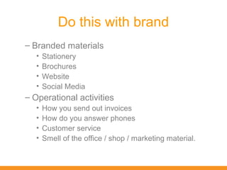 Do this with brand
– Branded materials
   •   Stationery
   •   Brochures
   •   Website
   •   Social Media
– Operational activities
   •   How you send out invoices
   •   How do you answer phones
   •   Customer service
   •   Smell of the office / shop / marketing material.
 