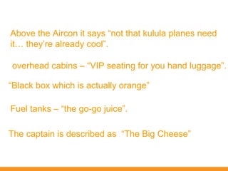 Above the Aircon it says “not that kulula planes need
it… they’re already cool”.

overhead cabins – “VIP seating for you hand luggage”.

“Black box which is actually orange”

Fuel tanks – “the go-go juice”.

The captain is described as “The Big Cheese”
 