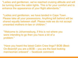 "Ladies and gentlemen, we've reached cruising altitude and will
be turning down the cabin lights. This is for your comfort and to
enhance the appearance of your flight attendants."

"Ladies and gentlemen, we have landed in Cape Town .
Please take all your possessions. Anything left behind will be
shared equally between staff. Please note we do not accept
unwanted mothers-in-law or children."

 "Welcome to Johannesburg, if this is not where you
 were intending to go then you have a bit of a
 problem."


 “Have you heard the latest Cabin Crew lingo? BOB (Best-
 On-Board)if you are a BOB – you are the best looking
 man/woman onboard” – facebook comment
 
