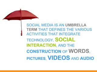 SOCIAL MEDIA IS AN UMBRELLA
TERM THAT DEFINES THE VARIOUS
ACTIVITIES THAT INTEGRATE
TECHNOLOGY, SOCIAL
INTERACTION, AND THE
CONSTRUCTION OF WORDS,
PICTURES, VIDEOS AND AUDIO
 