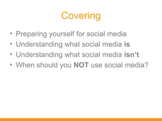 Covering
•   Preparing yourself for social media
•   Understanding what social media is
•   Understanding what social media isn’t
•   When should you NOT use social media?
 