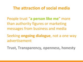 The attraction of social media

People trust “a person like me” more
than authority figures or marketing
messages from business and media
Seeking ongoing dialogue, not a one way
advertisement
Trust, Transparency, openness, honesty
 