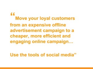 “Move your loyal customers
from an expensive offline
advertisement campaign to a
cheaper, more efficient and
engaging online campaign…

Use the tools of social media”
 