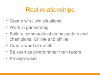 Real relationships
• Create win / win situations
• Work in partnership
• Build a community of ambassadors and
  champions. Online and offline
• Create word of mouth
• Be seen as givers rather than takers
• Provide value
 