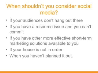 When shouldn’t you consider social
            media?
• If your audiences don’t hang out there
• If you have a resource issue and you can’t
  commit
• If you have other more effective short-term
  marketing solutions available to you
• If your house is not in order
• When you haven't planned it out.
 