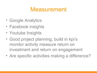 Measurement
• Google Analytics
• Facebook insights
• Youtube Insights
• Good project planning, build in kpi’s
  monitor activity measure return on
  investment and return on engagement
• Are specific activities making a difference?
 