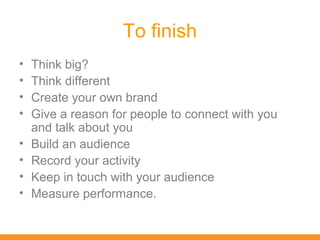 To finish
•   Think big?
•   Think different
•   Create your own brand
•   Give a reason for people to connect with you
    and talk about you
•   Build an audience
•   Record your activity
•   Keep in touch with your audience
•   Measure performance.
 