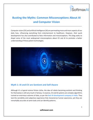 1
softmaxai.com
Busting the Myths: Common Misconceptions About AI
and Computer Vision
______________________________________________________________________________
Computer vision (CV) and artificial intelligence (AI) are permeating more and more aspects of our
daily lives, influencing everything from entertainment to healthcare. However, their quick
development has also contributed to false information and misconceptions. This blog seeks to
dispel some of the most widespread misconceptions about CV and AI to promote a better
understanding of these potent technologies.
Myth 1: AI and CV are Sentient and Self-Aware
Although it's a typical science fiction cliche, the idea of robots becoming sentient and thinking
for themselves is still very much in fantasy. In essence, CV and AI systems are complex algorithms
trained on enormous volumes of data, as per the best AI development company in India. They
lack the sensibility and subjective experience that characterize human awareness, yet they are
remarkably accurate at some tasks and can identify patterns.
 