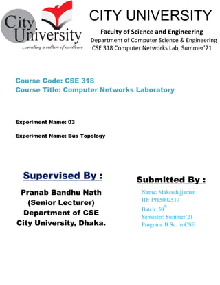 Pranab Bandhu Nath
(Senior Lecturer)
Department of CSE
City University, Dhaka.
Name: Maksudujjaman
ID: 1915002517
Batch: 50
th
Semester: Summer’21
Program: B.Sc. in CSE
Submitted By :
CITY UNIVERSITY
Faculty of Science and Engineering
Department of Computer Science & Engineering
CSE 318 Computer Networks Lab, Summer’21
Supervised By :
Experiment Name: Bus Topology
Course Code: CSE 318
Course Title: Computer Networks Laboratory
Experiment Name: 03
 