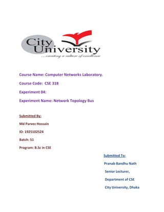 Course Name: Computer Networks Laboratory.
Course Code: CSE 318
Experiment 04:
Experiment Name: Network Topology Bus
Submitted By:
Md Parvez Hossain
ID: 1925102524
Batch: 51
Program: B.Sc in CSE
Submitted To:
Pranab Bandhu Nath
Senior Lecturer,
Department of CSE
City University, Dhaka
 