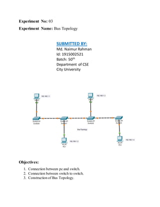 Experiment No: 03
Experiment Name: Bus Topology
SUBMITTED BY:
Md. Naimur Rahman
Id: 1915002521
Batch: 50th
Department of CSE
City University
Objectives:
1. Connection between pc and switch.
2. Connection between switch to switch.
3. Construction of Bus Topology.
 