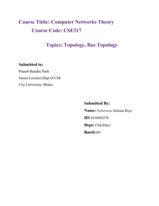 Course Tittle: Computer Networks Theory
Course Code: CSE317
Topics: Topology, Bus Topology
Submitted to:
Pranab Bandhu Nath
Senior Lecturer,Dept of CSE
City University, Dhaka.
Submitted By:
Name: Neheruma Sultana Riya
ID:1834902578
Dept: CSE(Day)
Batch:49th
 