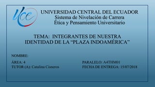 UNIVERSIDAD CENTRAL DEL ECUADOR
Sistema de Nivelación de Carrera
Ética y Pensamiento Universitario
TEMA: INTEGRANTES DE NUESTRA
IDENTIDAD DE LA “PLAZA INDOAMÉRICA”
NOMBRE:
ÁREA: 4 PARALELO: A4THM01
TUTOR (A): Catalina Cisneros FECHA DE ENTREGA: 15/07/2018
 