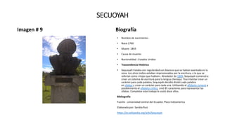SECUOYAH
Imagen # 9 Biografía
• Nombre de nacimiento :
• Nace:1760
• Muere: 1843
• Causa de muerte:
• Nacionalidad : Estados Unidos
• Trascendencia Histórica
• Sequoyah trataba con regularidad con blancos que se habían asentado en la
zona. Los otros indios estaban impresionados por la escritura, a la que se
referían como «hojas que hablan». Alrededor de 1809, Sequoyah comenzó a
crear un sistema de escritura para la lengua cheroqui. Tras intentar crear un
carácter para cada palabra, Sequoyah decidió dividir cada palabra
en sílabas y crear un carácter para cada una. Utilizando el alfabeto romano y
posiblemente el alfabeto cirílico, creó 85 caracteres para representar las
sílabas. Completar este trabajo le costó doce años.
Bibliografía
Fuente : universidad central del Ecuador, Plaza Indoamerica
Elaborado por: Sandra Ruiz
https://es.wikipedia.org/wiki/Sequoyah
 