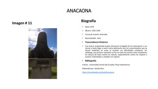 ANACAONA
Imagen # 11
Biografía
• Nace:1479
• Muere: 1503-1504
• Causa de muerte: ahorcada
• Nacionalidad : Haiti
• Trascendencia Histórica
• Con buena receptividad acepto Anacaona la llegada de los extranjeros a sus
tierras y hasta llego a sentir cierta admiración por los conocimientos que se
hacían evidentes en estos al resolver sus dificultades cotidianas. Sin
embargo, esa primera impresión se fue al suelo tan pronto como empezaron
los abusos de estos contra los nativos, especialmente contra las mujeres a
quienes maltrataban y violaban sin reparos
• Bibliografía
Fuente : universidad central del Ecuador, Plaza Indoamerica
Elaborado por: Sandra Ruiz
https://es.wikipedia.org/wiki/Anacaona
 