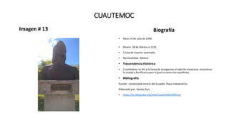 CUAUTEMOC
Imagen # 13 Biografía
• Nace:14 de julio de 1496
• Muere: 28 de febrero e 1525
• Causa de muerte: quemado
• Nacionalidad : Mexico
• Trascendencia Histórica
• Cuauhtémoc se dio a la tarea de reorganizar el ejército mexicano, reconstruir
la ciudad y fortificarla para la guerra contra los españoles,
• Bibliografía
Fuente : universidad central del Ecuador, Plaza Indoamerica
Elaborado por: Sandra Ruiz
• https://es.wikipedia.org/wiki/Cuauht%C3%A9moc
 