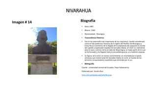 NIVARAHUA
Imagen # 14 Biografía
• Nace:1485
• Muere: 1540
• Nacionalidad : Nicaragua
• Trascendencia Histórica
• Fue el rey amerindio más importante de los niquiranos, siendo considerado
como el más poderoso monarca de la región del Pacífico de Nicaragua y
Costa Rica al momento de la llegada de la expedición de conquista al mando
del capitán y explorador español Gil González Dávila, en 1522. Es realmente
poco lo que a ciencia cierta se sabe de Niqueragua, la mayor parte de lo cual
se ha formado y ha llegado hasta la actualidad gracias a la tradición popular.
• Su figura, tal a como se conoce comúnmente, es recordada por el gesto
amistoso que mostró ante Gil González Dávila en 1523, al mando de los
primeros conquistadores españoles que entrando por el sur.
• Bibliografía
Fuente : universidad central del Ecuador, Plaza Indoamerica
Elaborado por: Sandra Ruiz
https://es.wikipedia.org/wiki/Nicarao
 