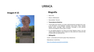 URRACA
Imagen # 15 Biografía
• Nace:1750
• Muere: 1538 Panamá
• Nacionalidad : Panamá
• Trascendencia Histórica
• Urracá logró hacer alianzas con tribus tradicionalmente enemigas de la suya,
a fin de vencer a los españoles. Caciques como Ponca, Dures, Duraria,
Bulaba, Guisia, Guaniaga, Tabor, Guracona, Guaniagos y otros grandes
señores de Veraguase unieron bajo su mando.
• En una batalla posterior, las fuerzas de Urracá lograron vencer a las del
capitán Diego de Albitres, quien escapó con vida y pudo dar cuenta de todo
al Gobernador de Castilla del Oro.
• Bibliografía
Fuente : universidad central del Ecuador, Plaza Indoamerica
Elaborado por: Sandra Ruiz
https://es.wikipedia.org/wiki/Urrac%C3%A1
 