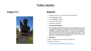 TUPAC AMARU
Imagen # 17 Biografía
• Nombre de nacimiento : José Gabriel Condorcanqui Noguera
• Nace:19 de marzo de 1738
• Muere: 18 de mayo de 1781
• Causa de muerte: torturado
• Nacionalidad : Bolivariano
• Trascendencia Histórica
• fue un caudillo indígena líder de la mayor rebelión anticolonial que se dio
en Hispanoamérica durante el siglo XVIII.El 4 de noviembre de 1780 se inicia
la rebelión de José Gabriel Condorcanqui contra la dominación española,
adoptando el nombre de Túpac Amaru II, en honor de su antepasado el
último Inca de Vilcabamba. Túpac Amaru se autodeclara Inca, Señor de los
Césares y Amazonas,5 y jura con el siguiente bando su coronación: «... Don
José Primero, por la gracia de Dios, Inca Rey del Perú, Santa Fe, Quito, Chile,
Buenos Aires y Continentes de los Mares del Sur.
• Bibliografía
Fuente : universidad central del Ecuador, Plaza Indoamerica
Elaborado por: Sandra Ruiz
• https://es.wikipedia.org/wiki/T%C3%BApac_Amaru_II
 