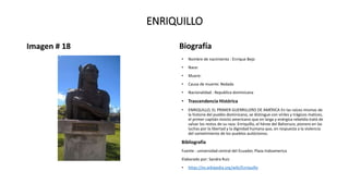 ENRIQUILLO
Imagen # 18 Biografía
• Nombre de nacimiento : Enrique Bejo
• Nace:
• Muere:
• Causa de muerte: Redada
• Nacionalidad : Republica dominicana
• Trascendencia Histórica
• ENRIQUILLO, EL PRIMER GUERRILLERO DE AMÉRICA En las raíces mismas de
la historia del pueblo dominicano, se distingue con viriles y trágicos matices,
el primer capitán invicto americano que en larga y enérgica rebeldía trató de
salvar los restos de su raza: Enriquillo, el héroe del Bahoruco, pionero en las
luchas por la libertad y la dignidad humana que, en respuesta a la violencia
del sometimiento de los pueblos autóctonos.
Bibliografía
Fuente : universidad central del Ecuador, Plaza Indoamerica
Elaborado por: Sandra Ruiz
• https://es.wikipedia.org/wiki/Enriquillo
 