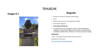 TEHUECHE
Imagen # 1 Biografía
• Nombre de nacimiento :Tehuelche Casimiro Bigua
• Nace:?
• Muere: Causa de muerte: 13 de septiembre de 1883
• Nacionalidad : Argentino
• Trascendencia Histórica
• las relaciones con los aborígenes solían ser extremadamente
cordiales, a tal punto que algunos de sus jefes se convirtieron en
verdaderos aliados de los cristianos. Es el caso de Casimiro Biguá,
Bibliografía
Fuente : universidad central del Ecuador, Plaza Indoamerica
Elaborado por: Sandra Ruiz
https://es.wikipedia.org/wiki/Tehuelches
 