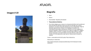 ATLACATL
Imagen # 19 Biografía
• Nace:
• Muere:
• Nacionalidad : Republica del Salvador
• Trascendencia Histórica
• fue el líder indígena que se opuso a la conquista del Señorío de Cuscatlán por
parte de Pedro de Alvarado, quien tuvo que huir del lugar por la fuerte
resistencia. Fue hasta cuatro años después que otro conquistador, Diego de
Alvarado, logra derrotar a Atlacatl. Sin embargo, de acuerdo a los
historiadores (nacionales y extranjeros), Atlacatl es un mito surgido de la
opresión española, a efectos de reunir en su figura la imagen del “indígena
rebelde y mártir”, de paso, su imagen sirve para erigir estatuas, nombrar
bancos nacionales y ser mencionado con los ojos llorosos, cada 12 de
octubre, el 15 de septiembre y ¿por qué no? cada vez que la ocasión lo
amerite.
Fuente : universidad central del Ecuador, Plaza Indoamerica
Elaborado por: Sandra Ruiz
https://www.elsalvador.com/opinion/editoriales/172157/atlacatl-el-indio-
inexistente
 