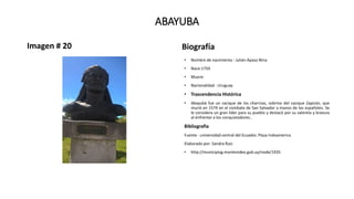 ABAYUBA
Imagen # 20 Biografía
• Nombre de nacimiento : Julián Apaza Nina
• Nace:1750
• Muere:
• Nacionalidad : Uruguay
• Trascendencia Histórica
• Abayubá fue un cacique de los charrúas, sobrino del cacique Zapicán, que
murió en 1574 en el combate de San Salvador a manos de los españoles. Se
le considera un gran líder para su pueblo y destacó por su valentía y bravura
al enfrentar a los conquistadores..
Bibliografía
Fuente : universidad central del Ecuador, Plaza Indoamerica
Elaborado por: Sandra Ruiz
• http://municipiog.montevideo.gub.uy/node/1935
 