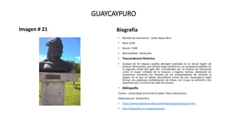 GUAYCAYPURO
Imagen # 21 Biografía
• Nombre de nacimiento : Julián Apaza Nina
• Nace:1530
• Muere: 1568
• Nacionalidad : Venezuela
• Trascendencia Histórica
• Cacique de los teques, pueblo aborigen asentado en la actual región de
Caracas (Venezuela), que ofreció larga resistencia a la conquista española en
la segunda mitad del siglo XVI. Considerado por la historia de Venezuela
como el mayor símbolo de la bravura e ingenio nativos, desbarató en
numerosas ocasiones los intentos de los conquistadores de someter la
región, en la que se habían descubierto minas de oro. Guaicaipuro logró
formar una poderosa confederación de tribus, con la que se enfrentó a los
españoles por el control del valle de Caracas.
• Bibliografía
Fuente : universidad central del Ecuador, Plaza Indoamerica
Elaborado por: Sandra Ruiz
• https://www.biografiasyvidas.com/biografia/g/guaicaipuro.htm
• http://biografia.com.ve/guaicaipuro/
 