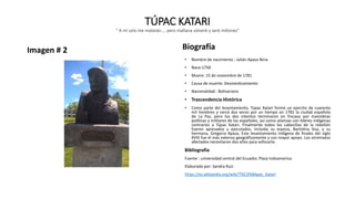 TÚPAC KATARI
" A mí solo me matarán..., pero mañana volveré y seré millones"
Imagen # 2 Biografía
• Nombre de nacimiento : Julián Apaza Nina
• Nace:1750
• Muere: 15 de noviembre de 1781
• Causa de muerte: Desmenbramiento
• Nacionalidad : Bolivariano
• Trascendencia Histórica
• Como parte del levantamiento, Túpac Katari formó un ejercito de cuarenta
mil hombres y cercó dos veces por un tiempo en 1781 la ciudad española
de La Paz, pero los dos intentos terminaron en fracaso por maniobras
políticas y militares de los españoles, así como alianzas con líderes indígenas
contrarios a Túpac Katari. Finalmente todos los cabecillas de la rebelión
fueron apresados y ejecutados, incluida su esposa, Bartolina Sisa, y su
hermana, Gregoria Apaza, Este levantamiento indígena de finales del siglo
XVIII fue el más extenso geográficamente y con mayor apoyo. Los virreinatos
afectados necesitaron dos años para sofocarlo.
Bibliografía
Fuente : universidad central del Ecuador, Plaza Indoamerica
Elaborado por: Sandra Ruiz
https://es.wikipedia.org/wiki/T%C3%BApac_Katari
 