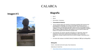 CALARCA
Imagen # 5 Biografía
• Nace:?
• Muere:
• Nacionalidad : Colombiano
• Trascendencia Histórica
• fue un cacique pijao que resistió la Conquista española del territorio que
actualmente es Colombia. En la Pascua de 1607 incursionó contra el
fuerte Maíto en compañía de Cocurga, Coyara y otros cuarenta guerreros
indígenas. El fuerte era defendido por menos de treinta españoles, dirigidos
por el capitán Diego de Ospina, que disparó su arma contra el pecho de
Calarcá. El cacique murió mientras su grupo huía.
• Una leyenda, de carácter apócrifo inventada en el siglo XIX, relata que
Calarcá no murió como consecuencia del balazo, sino a manos de
Combeima, cacique coyaima que de esa manera vengó el asesinato de su
hijo.
• En honor del cacique se nombró Calarcá, fundada en 1882 por antioqueños.
Bibliografía
Fuente : universidad central del Ecuador, Plaza Indoamerica
Elaborado por: Sandra Ruiz
• https://www.semana.com/deportes/articulo/el-cacique-calarca/31485-3
 