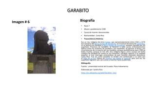 GARABITO
Imagen # 6 Biografía
• Nace:?
• Muere: posiblemente 1590
• Causa de muerte: desconocidas
• Nacionalidad : Costa Rica
• Trascendencia Histórica
fue un rey, indígena de etnia huetar, que aproximadamente entre 1561 y 1574
fue monarca del Reino Huetar de Occidente, en el actual territorio de Costa Rica.
En el Señorío de Garabito o Reino Huetar de Occidente, también llamado por los
españoles Provincia de Garabito, se llevaron a cabo varios enfrentamientos
bélicos entre los huetares de Garabito y los españoles. Se ignoran la fecha y las
circunstancias de la muerte del rey Garabito, aunque posiblemente para 1590 ya
había muerto, porque en ese año otro indígena figura como cacique de Santa
Catalina de Garabito.De nuevo en sus dominios, Garabito capturó a un soldado
español, al cual interrogó, enterándose de que Cavallón planeaba abandonar
Costa Rica. Fue así como Garabito le tendió una emboscada a su paso por
el Valle de la Cruz (llanos de Orotina, San Mateo y Esparza), pero aun así, los
españoles lograron salir del trance y marchar hacia Guatemala.
Bibliografía
Fuente : universidad central del Ecuador, Plaza Indoamerica
Elaborado por: Sandra Ruiz
https://es.wikipedia.org/wiki/Garabito_(rey)
 