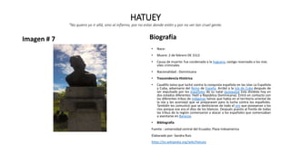 HATUEY
"No quiero yo ir allá, sino al infierno, por no estar donde estén y por no ver tan cruel gente.
Imagen # 7 Biografía
• Nace:
• Muere: 2 de febrero DE 1512
• Causa de muerte: fue condenado a la hoguera, castigo reservado a los más
viles criminales
• Nacionalidad : Dominicana
• Trascendencia Histórica
• Caudillo taino que luchó contra la conquista española en las islas La Española
y Cuba, adversario del Reino de España. Arribó a la Isla de Cuba después de
ser expulsado por los españoles de su natal Quisqueya (isla dividida hoy en
dos estados diferentes: Haití y República Dominicana). Entró en contacto con
las diferentes tribus de indígenas taínos que había en el territorio oriental de
la isla y les aconsejó que se preparasen para la lucha contra los españoles.
También les comunicó que se deshicieran de todo el oro que poseyeran a los
ríos porque ese era el dios de los blancos. Después puesto al frente de todas
las tribus de la región comenzaron a atacar a los españoles que comenzaban
a asentarse en Baracoa.
• Bibliografía
Fuente : universidad central del Ecuador, Plaza Indoamerica
Elaborado por: Sandra Ruiz
https://es.wikipedia.org/wiki/Hatuey
 