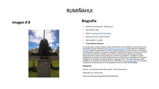 RUMIÑAHUI
Imagen # 8 Biografía
• Nombre de nacimiento : Pillahuaso II
• Nace:Pillaro 1490
• Muere: 25 de junio de 1535 Quito,
• Causa de muerte: exterrminado
• Nacionalidad : Ecuador
• Trascendencia Histórica
A la muerte de su padre Huayna Capac, Rumiñahui le jura lealtad a su hermano el inca
Atahualpa, Cuando el ejército de Sebastián de Benalcázar conformado por españoles
y cañaris aliados a ellos llegaron al vital nudo de Tiocajas se encontraron con el ejército
inca dispuesto a detener su avance, Rumiñahui hábilmente utilizo a su favor el terreno
que tomo una posición ventajosa y los rodeo, sus guerreros además ya se habían
acostumbrado a luchar contra arcabuces, cañones y caballería. Fundada la ciudad
española en diciembre de 1534, Benalcázar dio el asalto final a Rumiñahui en el pucará
de Sigchos en Cotopaxi. Huyó Rumiñahui: cojeando y solo, fue capturado por cuatro
infantes y un jinete en las breñas del cerro Rumiñahui. Juan de Ampudia, El Torturador,
le aplicó el tormento pero no le sacó palabra sobre el tesoro de Atahualpa.
Bibliografía
Fuente : universidad central del Ecuador, Plaza Indoamerica
Elaborado por: Sandra Ruiz
https://es.wikipedia.org/wiki/Rumi%C3%B1ahui
 