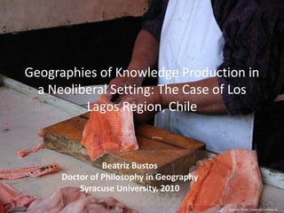 Geographies of Knowledge Production in
  a Neoliberal Setting: The Case of Los
          Lagos Region, Chile



                Beatriz Bustos
      Doctor of Philosophy in Geography
          Syracuse University, 2010

                                          Source: Flickr, Creative Commons
 