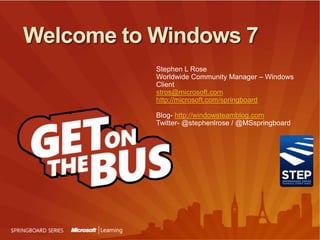 Welcome to Windows 7 Stephen L Rose Worldwide Community Manager – Windows Client stros@microsoft.com http://microsoft.com/springboard Blog- http://windowsteamblog.comTwitter- @stephenlrose / @MSspringboard 