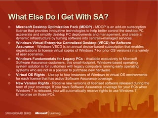 What Else Do I Get With SA?Microsoft Desktop Optimization Pack (MDOP) - MDOP is an add-on subscription license that provides innovative technologies to help better control the desktop PC, accelerate and simplify desktop PC deployments and management, and create a dynamic infrastructure by turning software into centrally-managed services. Windows Virtual Enterprise Centralized Desktop (VECD) for Software Assurance - Windows VECD is an annual device-based subscription that enables organizations to license virtual copies of Windows 7 (or prior OS versions) in a variety of user scenarios.Windows Fundamentals for Legacy PCs - Available exclusively to Microsoft Software Assurance customers, this small-footprint, Windows-based operating system solution is for customers with legacy computers running early operating systems who are not in a position to purchase new hardware.Virtual OS Rights - Use up to four instances of Windows in virtual OS environments for each license that has active Software Assurance coverage.New Version Rights - Receive new versions of licensed software released during the term of your coverage. If you have Software Assurance coverage for your PCs when Windows 7 is released, you will automatically receive rights to use Windows 7 Enterprise on those PCs. 