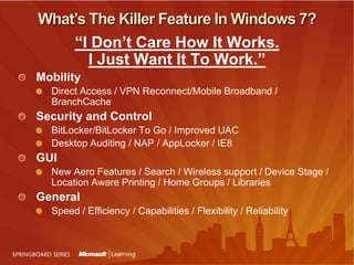 What’s The Killer Feature In Windows 7?“I Don’t Care How It Works. I Just Want It To Work.”MobilityDirect Access / VPN Reconnect/Mobile Broadband / BranchCacheSecurity and ControlBitLocker/BitLocker To Go / Improved UACDesktop Auditing / NAP / AppLocker / IE8GUINew Aero Features / Search / Wireless support / Device Stage / Location Aware Printing / Home Groups / Libraries GeneralSpeed / Efficiency / Capabilities / Flexibility / Reliability