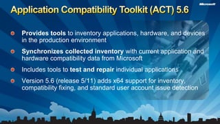 Application Compatibility Toolkit (ACT) 5.6Provides tools to inventory applications, hardware, and devices in the production environmentSynchronizes collected inventory with current application and hardware compatibility data from MicrosoftIncludes tools to test and repair individual applicationsVersion 5.6 (release 5/11) adds x64 support for inventory, compatibility fixing, and standard user account issue detection 