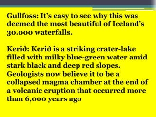 Gullfoss: It’s easy to see why this was
deemed the most beautiful of Iceland’s
30.000 waterfalls.
Kerið: Kerið is a striking crater-lake
filled with milky blue-green water amid
stark black and deep red slopes.
Geologists now believe it to be a
collapsed magma chamber at the end of
a volcanic eruption that occurred more
than 6,000 years ago
 