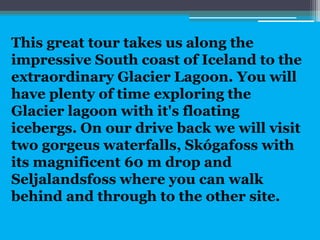 This great tour takes us along the
impressive South coast of Iceland to the
extraordinary Glacier Lagoon. You will
have plenty of time exploring the
Glacier lagoon with it's floating
icebergs. On our drive back we will visit
two gorgeus waterfalls, Skógafoss with
its magnificent 60 m drop and
Seljalandsfoss where you can walk
behind and through to the other site.
 