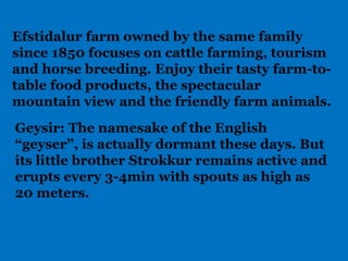 Efstidalur farm owned by the same family
since 1850 focuses on cattle farming, tourism
and horse breeding. Enjoy their tasty farm-to-
table food products, the spectacular
mountain view and the friendly farm animals.
Geysir: The namesake of the English
“geyser”, is actually dormant these days. But
its little brother Strokkur remains active and
erupts every 3-4min with spouts as high as
20 meters.
 
