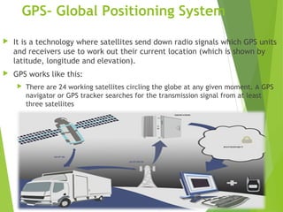 GPS- Global Positioning System
 It is a technology where satellites send down radio signals which GPS units
and receivers use to work out their current location (which is shown by
latitude, longitude and elevation).
 GPS works like this:
 There are 24 working satellites circling the globe at any given moment. A GPS
navigator or GPS tracker searches for the transmission signal from at least
three satellites
 