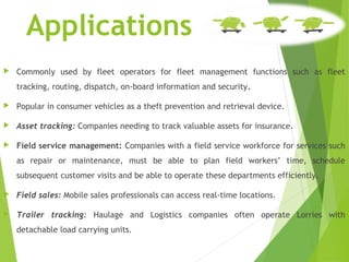 Applications
 Commonly used by fleet operators for fleet management functions such as fleet
tracking, routing, dispatch, on-board information and security.
 Popular in consumer vehicles as a theft prevention and retrieval device.
 Asset tracking: Companies needing to track valuable assets for insurance.
 Field service management: Companies with a field service workforce for services such
as repair or maintenance, must be able to plan field workers’ time, schedule
subsequent customer visits and be able to operate these departments efficiently.
 Field sales: Mobile sales professionals can access real-time locations.
 Trailer tracking: Haulage and Logistics companies often operate Lorries with
detachable load carrying units.
 