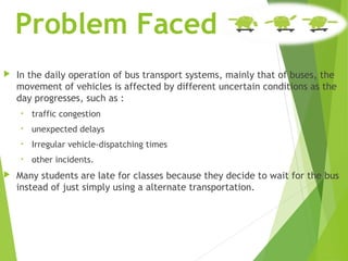 Problem Faced
 In the daily operation of bus transport systems, mainly that of buses, the
movement of vehicles is affected by different uncertain conditions as the
day progresses, such as :
• traffic congestion
• unexpected delays
• Irregular vehicle-dispatching times
• other incidents.
 Many students are late for classes because they decide to wait for the bus
instead of just simply using a alternate transportation.
 