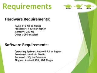 Requirements
Hardware Requirements:
RAM : 512 MB or higher
Processor : 1 GHz or higher
Memory : 200 MB
Other : GPS enabled
Software Requirements:
Operating System : Android 4.1 or higher
Front-end : Android Studio
Back-end : SQLite Database
Plugins : Android SDK, ADT Plugin
 