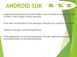 ANDROID SDK
 Integrated Development Environment (IDE) is used in Android development in order
to make it more straight forward and quick.
 It has been recommended for the developers because of its simplicity in working.
 Android is basically a multitasking platform.
 These applications can work simultaneously with other applications because of
multitasking ability of the Android platform.
 