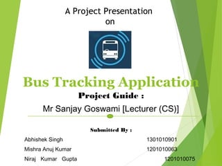 Bus Tracking Application
Project Guide :
Mr Sanjay Goswami [Lecturer (CS)]
Submitted By :
Abhishek Singh 1301010901
Mishra Anuj Kumar 1201010063
Niraj Kumar Gupta 1201010075
A Project Presentation
on
 