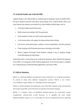 10
2.2 Android Studio and Android SDK
Android Studio is the official IDE for Android app development, based on IntelliJ IDEA.
On top of IntelliJ's powerful code editor and developer tools, Android Studio offers even
more features that enhance your productivity when building Android apps, such as:
 A flexible Gradle-based build system
 Build variants and multiple APK file generation
 Code templates to help you build common app features
 A rich layout editor with support for drag and drop theme editing
 Lint tools to catch performance, usability, version compatibility, and other problems
 Code shrinking with ProGuard and resource shrinking with Gradle
 Built-in support for Google Cloud Platform, making it easy to integrate Google
Cloud Messaging and App Engine
Android provides a custom plug-in for Android development called Android Development
Tool (ADT). It is designed to build Android applications. It lets the developer to establish
new Android projects, build and debug applications, and export APKs.
2.3 SQLite Database
SQLite is a relational database management system contained in a C programming library.
In contrast to many other database management systems, SQLite is not a client–
server database engine. Rather, it is embedded into the end program.
SQLite is ACID-compliant and implements most of the SQL standard, using a dynamically
and weakly typed SQL syntax that does not guarantee the domain integrity.
SQLite is a popular choice as embedded database software for local/client storage
in application software such as web browsers. It is arguably the most widely
deployed database engine, as it is used today by several widespread browsers, operating
 