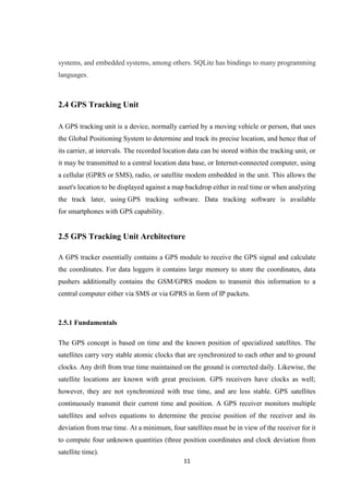 11
systems, and embedded systems, among others. SQLite has bindings to many programming
languages.
2.4 GPS Tracking Unit
A GPS tracking unit is a device, normally carried by a moving vehicle or person, that uses
the Global Positioning System to determine and track its precise location, and hence that of
its carrier, at intervals. The recorded location data can be stored within the tracking unit, or
it may be transmitted to a central location data base, or Internet-connected computer, using
a cellular (GPRS or SMS), radio, or satellite modem embedded in the unit. This allows the
asset's location to be displayed against a map backdrop either in real time or when analyzing
the track later, using GPS tracking software. Data tracking software is available
for smartphones with GPS capability.
2.5 GPS Tracking Unit Architecture
A GPS tracker essentially contains a GPS module to receive the GPS signal and calculate
the coordinates. For data loggers it contains large memory to store the coordinates, data
pushers additionally contains the GSM/GPRS modem to transmit this information to a
central computer either via SMS or via GPRS in form of IP packets.
2.5.1 Fundamentals
The GPS concept is based on time and the known position of specialized satellites. The
satellites carry very stable atomic clocks that are synchronized to each other and to ground
clocks. Any drift from true time maintained on the ground is corrected daily. Likewise, the
satellite locations are known with great precision. GPS receivers have clocks as well;
however, they are not synchronized with true time, and are less stable. GPS satellites
continuously transmit their current time and position. A GPS receiver monitors multiple
satellites and solves equations to determine the precise position of the receiver and its
deviation from true time. At a minimum, four satellites must be in view of the receiver for it
to compute four unknown quantities (three position coordinates and clock deviation from
satellite time).
 