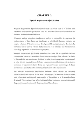 13
CHAPTER 3
System Requirement Specification
A System Requirements Specification (abbreviated SRS when need to be distinct from
a Software Requirements Specification SRS) is a structured collection of information that
embodies the requirements of a system.
A business analyst, sometimes titled system analyst, is responsible for analyzing the
business needs of their clients and stakeholders to help identify business problems and
propose solutions. Within the systems development life cycle domain, the BA typically
performs a liaison function between the business side of an enterprise and the information
technology department or external service providers.
Software requirements specification establishes the basis for an agreement between
customers and contractors or suppliers (in market-driven projects, these roles may be played
by the marketing and development divisions) on what the software product is to do as well
as what it is not expected to do. Software requirements specification permits a rigorous
assessment of requirements before design can begin and reduces later redesign. It should
also provide a realistic basis for estimating product costs, risks, and schedules.
The software requirements specification document enlists enough and necessary
requirements that are required for the project development. To derive the requirements we
need to have clear and thorough understanding of the products to be developed or being
developed. This is achieved and refined with detailed and continuous communications with
the project team and customer till the completion of the software.
 